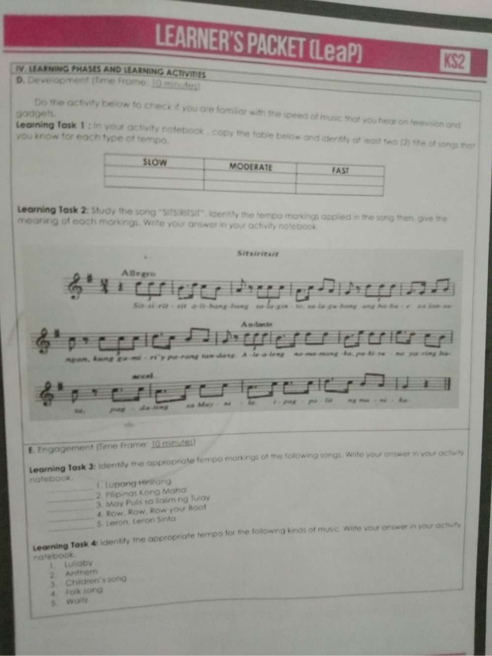 LEARNER'S PACKET (LeaP) 
KS2 
IV LEARNING PHASES AND LEARNING ACTIVITIES 
D. Development (Time Frame: 10 minutes) 
Do the activity bellow to check if you are familior with the speed of music that you hear on television and 
gadgets. 
you know for each type of tempo. Learning fask 1 ; In your activity natebook , copy the table below and identify at least two (2) tife of songs that 
Learning Task 2; Study the song ''SITSIRITSII''', identify the tempo markings applied in the song then, give the 
meaning of each markings. Write your answer in your activity notebook 
Sitairitaie 
Allegro 
Sit-si-rit - sit a-li-bang-bang sa-la-gin - to, sa-la-gu-hang ang ba-ba r sa lan-sa 
A ndanãe 
ngam, kang ga-mi - ri'y pa-rang tan dang. A le-a-leng no ma-mang ka, pu ki za - no yu ring ba 
noced . 
pog da tíng sg May ni he i pag ng mu né - lu 
E. Engagement (Time Frame: 10 mittutes) 
Leaming Task 3; identify the appropriate fempo markings of the following songs. Write your answer in your activity 
natebook. 
_ 
1 Lupang Hirlrang 
2. Pilipinas Kong Maha 
_3. May Pulis sa lialim ng Tulay 
_4. Row. Row, Row your Boot 
_5. Leron, Leron Sinta 
Leaming Task 4: Identify the appropriate tempo for the following kinds of music. Write your answer in your activity 
natebook. 
1. Lulaby 
2 Anther 
3. Children's song 
《 Folk song 
5. Wesitz