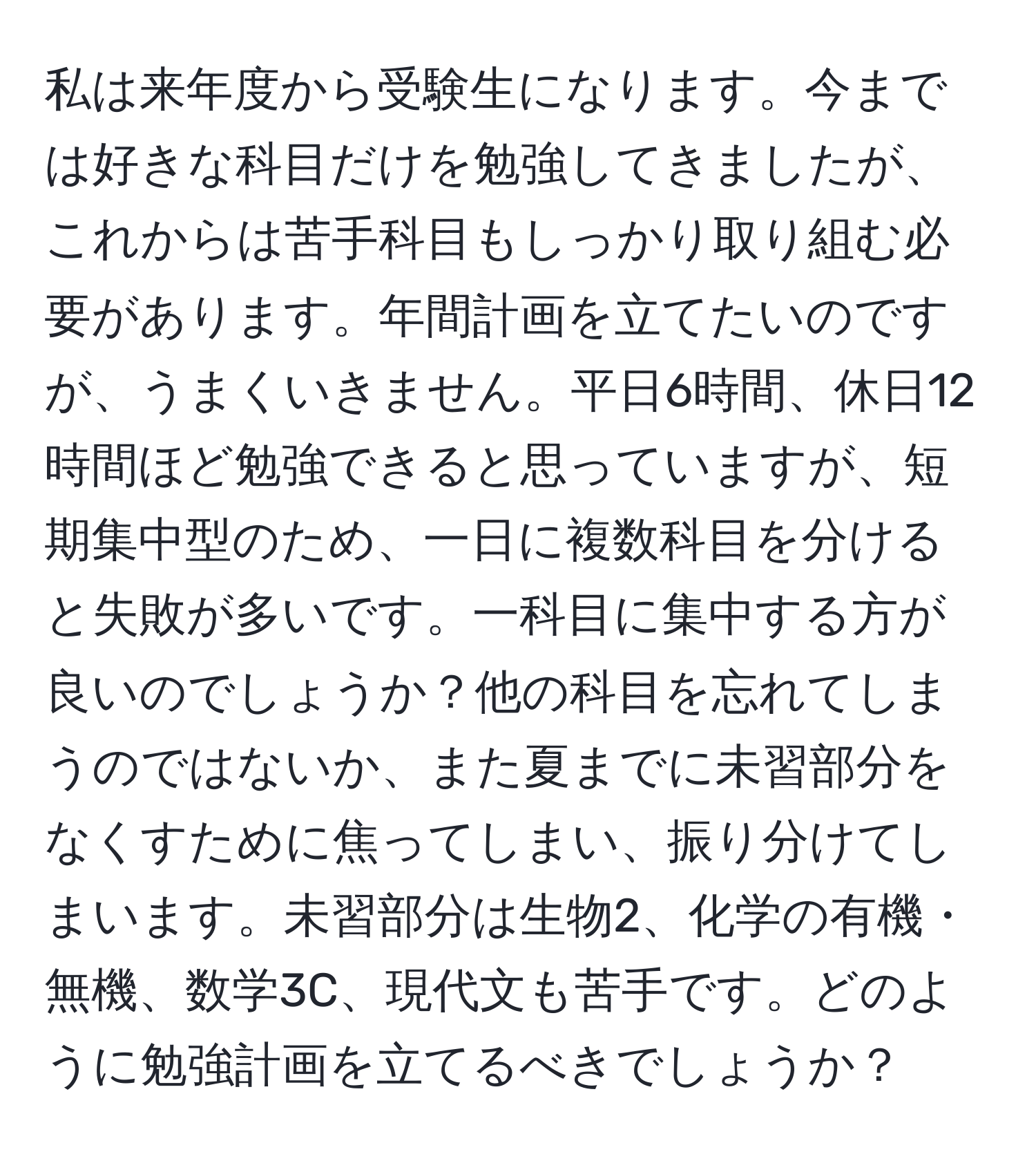 私は来年度から受験生になります。今までは好きな科目だけを勉強してきましたが、これからは苦手科目もしっかり取り組む必要があります。年間計画を立てたいのですが、うまくいきません。平日6時間、休日12時間ほど勉強できると思っていますが、短期集中型のため、一日に複数科目を分けると失敗が多いです。一科目に集中する方が良いのでしょうか？他の科目を忘れてしまうのではないか、また夏までに未習部分をなくすために焦ってしまい、振り分けてしまいます。未習部分は生物2、化学の有機・無機、数学3C、現代文も苦手です。どのように勉強計画を立てるべきでしょうか？