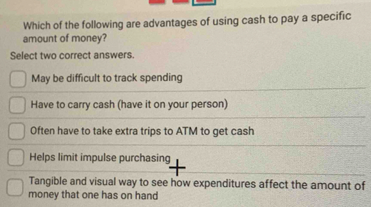 Which of the following are advantages of using cash to pay a specific
amount of money?
Select two correct answers.
May be difficult to track spending
Have to carry cash (have it on your person)
Often have to take extra trips to ATM to get cash
Helps limit impulse purchasing
Tangible and visual way to see how expenditures affect the amount of
money that one has on hand