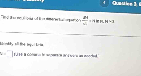 Question 3, 8 
Find the equilibria of the differential equation  dN/dt =NInN, N>0. 
Identify all the equilibria.
N=□ (Use a comma to separate answers as needed.)