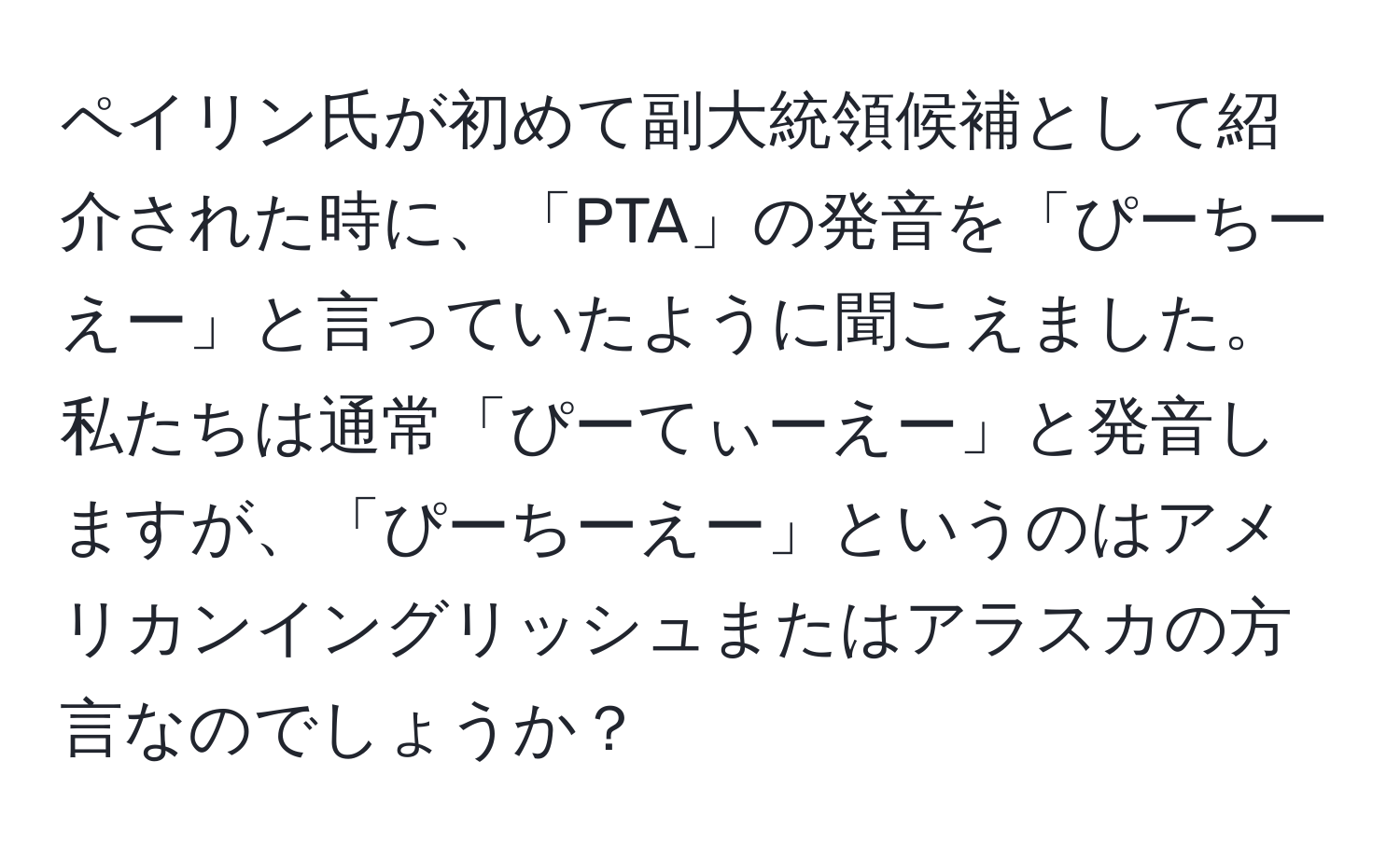 ペイリン氏が初めて副大統領候補として紹介された時に、「PTA」の発音を「ぴーちーえー」と言っていたように聞こえました。私たちは通常「ぴーてぃーえー」と発音しますが、「ぴーちーえー」というのはアメリカンイングリッシュまたはアラスカの方言なのでしょうか？