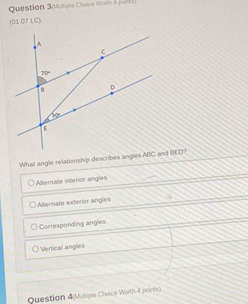 Question 3(Multiple Choice Worth 4 ports)
(01.07 LC)
What angle relationship describes angles ABCnd BED?
Alternate interior angles
Alternate exterior angles
Corresponding angles
Vertical angles
Question 4(Multiple Choice Worth 4 points)