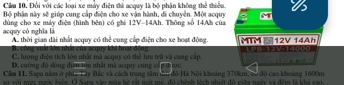 Đối với các loại xe mảy điện thì acquy là bộ phận không thể thiếu.
16
Bộ phận này sẽ giúp cung cấp điện cho xe vận hành, di chuyển. Một acquy M
dùng cho xe máy điện (hình bên) có ghi 12V-14Ah. Thông số 14Ah của
acquy có nghĩa là
A. thời gian dài nhất acquy có thể cung cấp điện cho xe hoạt động. MTM 12V 14Ah
B. công suất lớn nhất của acquy khi hoạt động. LPB-12V-14000
C. lượng điện tích lớn nhất mà acquy có thể lưu trữ và cung cấp.
D. cường độ dòng điện lớn nhất mà acquy cung cấp được. CESADG
Câu 11. Sapa nằm ở phía Tây Bắc và cách trung tâm thủ đô Hà Nội khoảng 370km, có độ cao khoảng 1600m
so với mực nước biển. Ở Sapa vào mùa hè rất mát mẻ, đô chênh lệch nhiệt đô giữa ngày và đêm là khá cao.