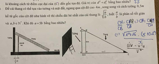 là khoảng cách từ điểm cực đại của (C) đến gốc tọa độ. Giá trị của d^2+d_1^(2 bằng bao nhiêu? 
Để cái thang có thể tựa vào tường và mặt đất, ngang qua cột đỡ cao 4m , song song và cách tường 0,5m
kể từ gốc của cột đỡ như hình vẽ thì chiều dài bé nhất của cái thang là sqrt(frac a)b) , biết  a/b  là phân số tối giản 
và a,b∈ N^* Khi đó a+5b bằng bao nhiêu? 
Tướng Thang 
Cội đà o
4m
ceor 
Mặt đặt 
_ :1
 1/2 m