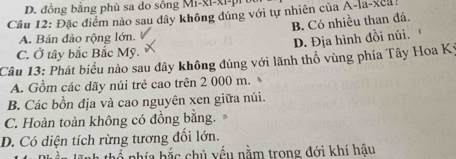 đồng bằng phù sa do sông Mi-xi-xi-pi 
Câu 12: Đặc điểm nào sau đây không đúng với tự nhiên của A-la-xea!
B. Có nhiều than đá.
A. Bán đảo rộng lớn.
D. Địa hình đồi núi.
C. Ở tây bắc Bắc Mỹ.
Câu 13: Phát biểu nào sau đây không đúng với lãnh thổ vùng phía Tây Hoa Kỳ
A. Gồm các dãy núi trẻ cao trên 2 000 m.
B. Các bồn địa và cao nguyên xen giữa núi.
C. Hoàn toàn không có đồng bằng.
D. Có diện tích rừng tương đổi lớn.
b ổ phía bắc chủ yếu nằm trong đới khí hậu