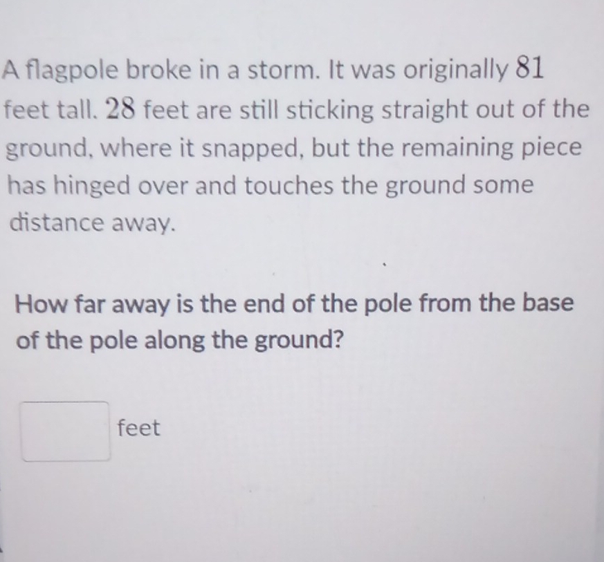 A flagpole broke in a storm. It was originally 81
feet tall. 28 feet are still sticking straight out of the 
ground, where it snapped, but the remaining piece 
has hinged over and touches the ground some 
distance away. 
How far away is the end of the pole from the base 
of the pole along the ground?
□ feet