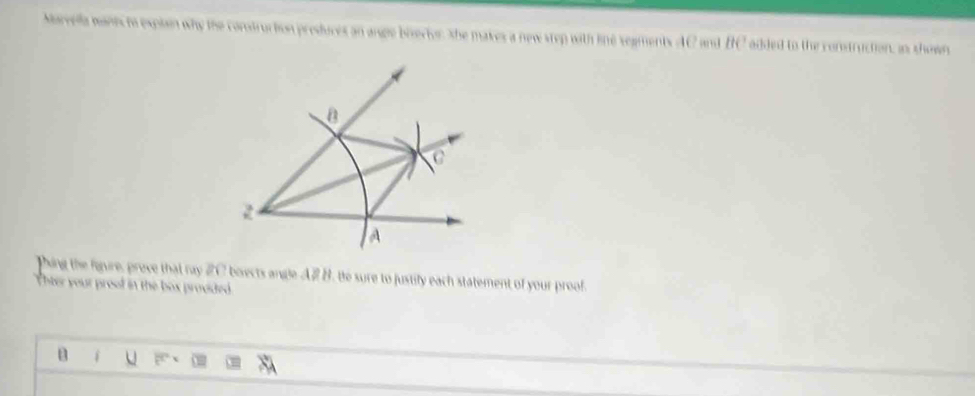 Marvella manis to explain why the comtruction preduces an ange biserior, She makes a new step with line segments AC and BC added to the construction is shown
B
A 
Ping the fiure, prove that ray #C boects angle A# B. te sure to justify each statement of your proof. 
hter your proof in the box provided 
B i