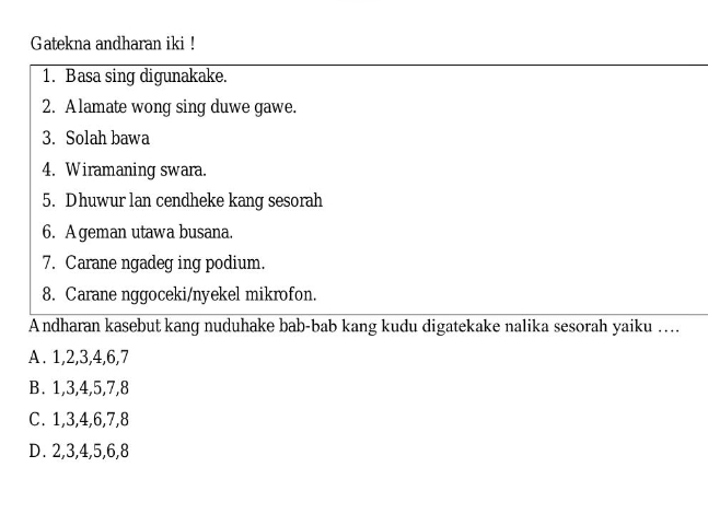 Gatekna andharan iki !
1. Basa sing digunakake.
2. Alamate wong sing duwe gawe.
3. Solah bawa
4. Wiramaning swara.
5. Dhuwur lan cendheke kang sesorah
6. A geman utawa busana.
7. Carane ngadeg ing podium.
8. Carane nggoceki/nyekel mikrofon.
A ndharan kasebut kang nuduhake bab-bab kang kudu digatekake nalika sesorah yaiku ….
A. 1, 2, 3, 4, 6, 7
B. 1, 3, 4, 5, 7, 8
C. 1, 3, 4, 6, 7, 8
D. 2, 3, 4, 5, 6, 8