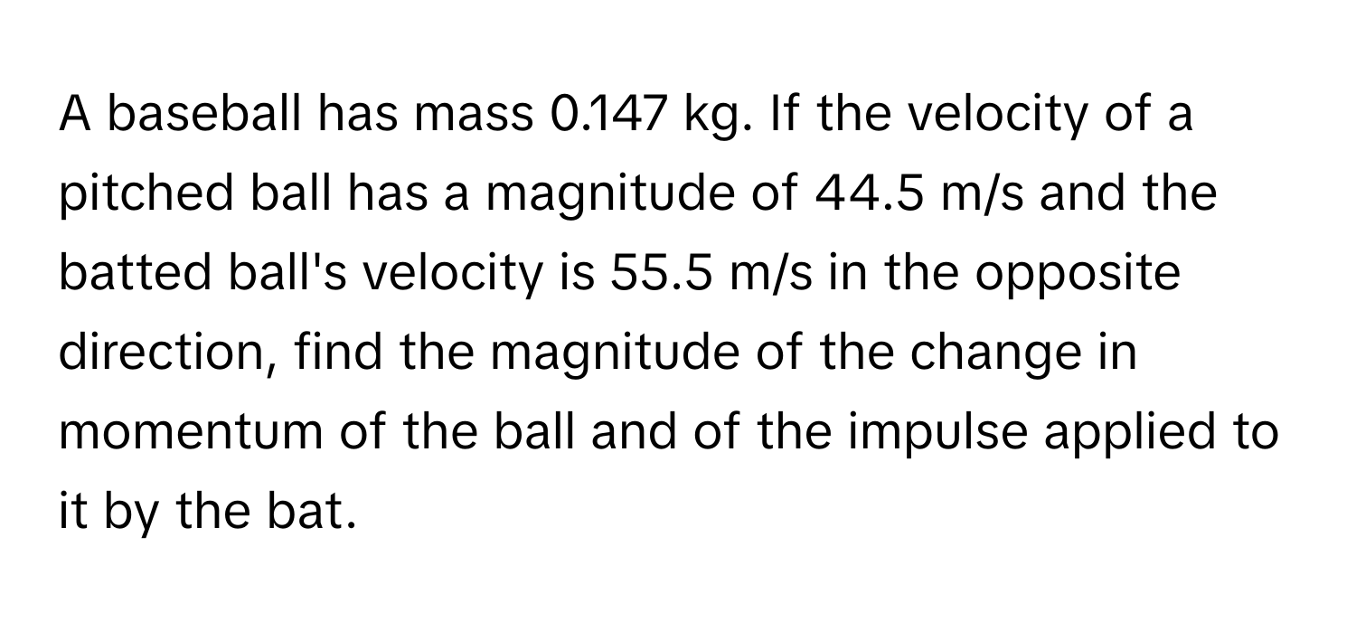 A baseball has mass 0.147 kg. If the velocity of a pitched ball has a magnitude of 44.5 m/s and the batted ball's velocity is 55.5 m/s in the opposite direction, find the magnitude of the change in momentum of the ball and of the impulse applied to it by the bat.