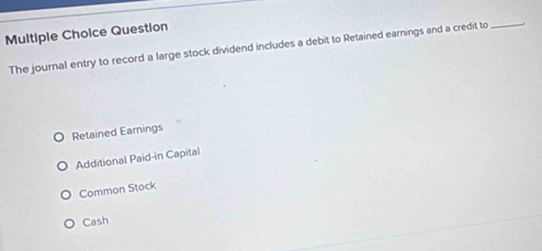 Question
The journal entry to record a large stock dividend includes a debit to Retained earnings and a credit to_
Retained Earnings
Additional Paid-in Capital
Common Stock
Cash