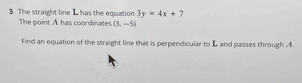 The straight line L has the equation 3y=4x+7
The point A has coordinates (3,-5)
Find an equation of the straight line that is perpendicular to L and passes through A.