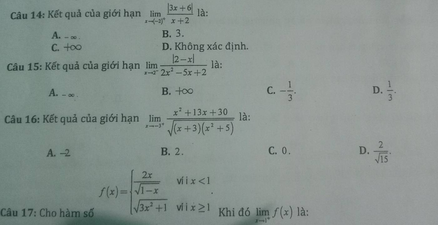 Kết quả của giới hạn limlimits _xto (-2)^+ (|3x+6|)/x+2  là:
A. -∞. B. 3.
C. +∞ D. Không xác định.
Câu 15: Kết quả của giới hạn limlimits _xto 2^- (|2-x|)/2x^2-5x+2  là:
D.
A. - ∞. B. +∞ C. - 1/3 .  1/3 . 
Câu 16: Kết quả của giới hạn limlimits _xto -3^+ (x^2+13x+30)/sqrt((x+3)(x^2+5))  là:
A. -2 B. 2. C. 0. D.  2/sqrt(15) .
f(x)=beginarrayl  2x/sqrt(1-x) wix<1 sqrt(3x^2+1)wix≥ 1endarray.
Câu 17: Cho hàm số Khi đó limlimits _xto 1^+f(x) là: