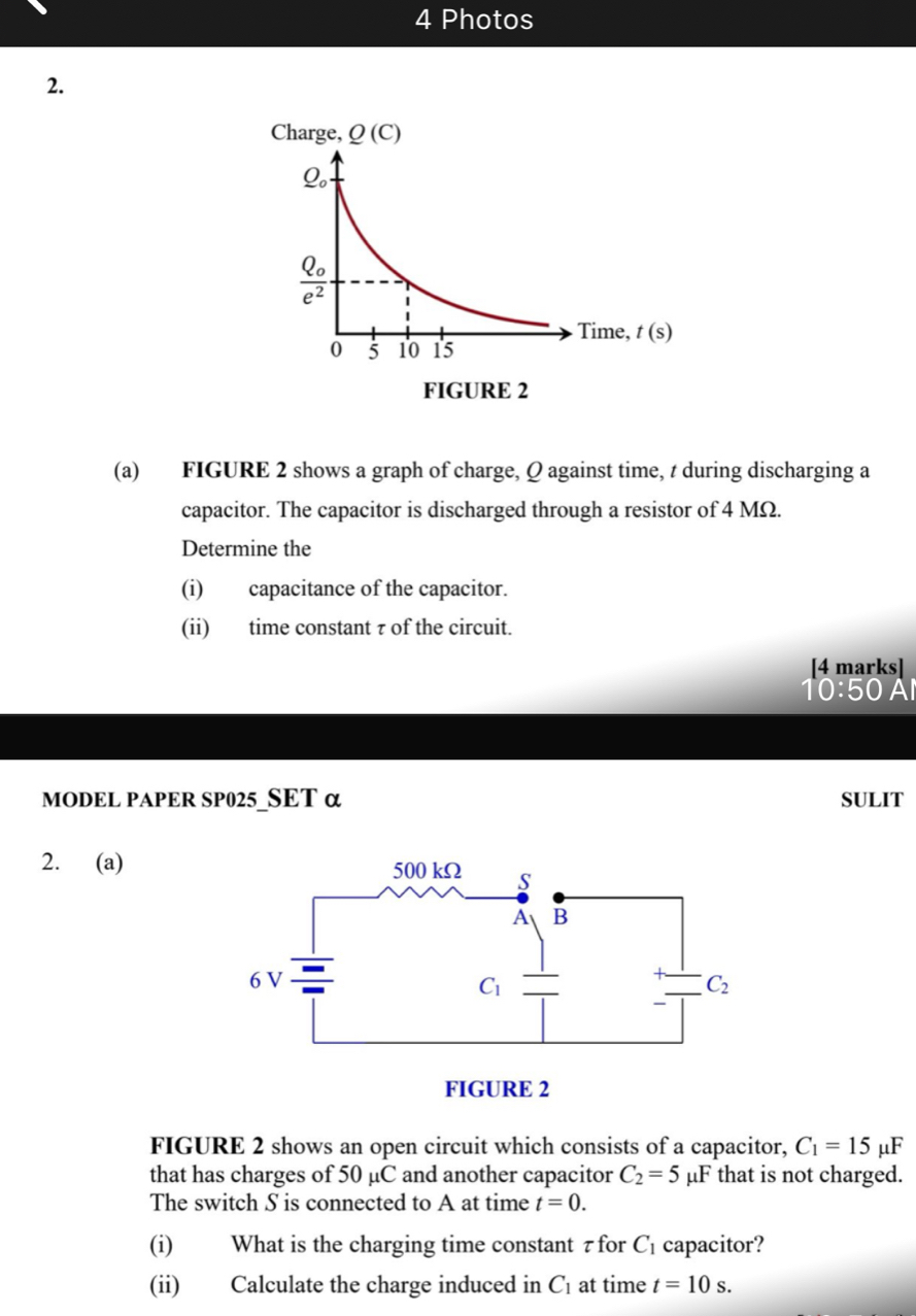 Photos
2.
(a) FIGURE 2 shows a graph of charge, Q against time, t during discharging a
capacitor. The capacitor is discharged through a resistor of 4 MΩ.
Determine the
(i) capacitance of the capacitor.
(ii) time constant τ of the circuit.
[4 marks]
10:50 Al
MODEL PAPER SP025 SET α SULIT
2. (a)
FIGURE 2 shows an open circuit which consists of a capacitor, C_1=15mu F
that has charges of 50 μC and another capacitor C_2=5 uF x ` that is not charged.
The switch S is connected to A at time t=0.
(i) What is the charging time constant τ for C_1 capacitor?
(ii) Calculate the charge induced in C_1 at time t=10s.