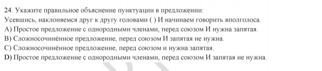 Укажите лравильное обьяснение пунктуациив предложении: 
Усевиеисье наклонляемся друг к другу головами ( ) И начинаемговорить влолголоса 
А) Простое πредложение с однородньми членамие πеред союозом Иенужна заπιятая 
Β) Сложносочннённое предложение¸ перед союзом Изаπятая не нужна 
C) Сложносочинённое предложение, леред союзом и нужна заπятая. 
В)Простое лредложение сеоднородньеми членамие леред союозом Иόзалятаяне нужна.