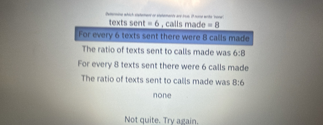 Determine which statement or statements are true. If none write 'none'.
texts sent equiv 6 , calls made equiv 8
For every 6 texts sent there were 8 calls made
The ratio of texts sent to calls made was 6:8
For every 8 texts sent there were 6 calls made
The ratio of texts sent to calls made was 8:6
none
Not quite. Try again.