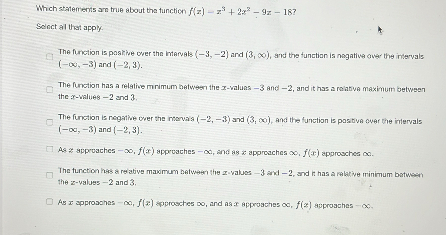 Which statements are true about the function f(x)=x^3+2x^2-9x-18 ?
Select all that apply.
The function is positive over the intervals (-3,-2) and (3,∈fty ) , and the function is negative over the intervals
(-∈fty ,-3) and (-2,3).
The function has a relative minimum between the x -values —3 and −2, and it has a relative maximum between
the x -values -2 and 3.
The function is negative over the intervals (-2,-3) and (3,∈fty ) , and the function is positive over the intervals
(-∈fty ,-3) and (-2,3).
As x approaches -∞, f(x) approaches -∞, and as x approaches ∞, f(x) approaches ∞.
The function has a relative maximum between the x -values —3 and −2, and it has a relative minimum between
the x -values —2 and 3.
As x approaches -∞, f(x) approaches ∞, and as x approaches ∞, f(x) approaches - ∞.