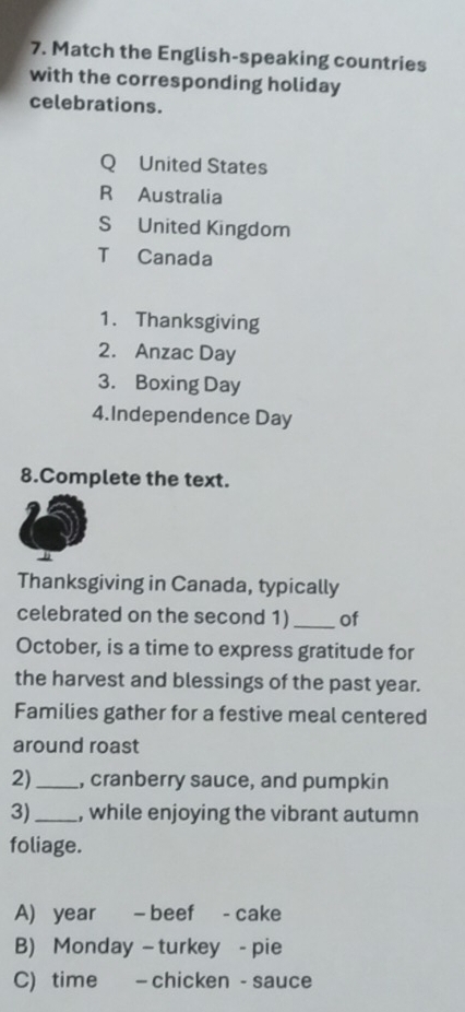 Match the English-speaking countries
with the corresponding holiday
celebrations.
Q United States
R Australia
S United Kingdom
T Canada
1. Thanksgiving
2. Anzac Day
3. Boxing Day
4.Independence Day
8.Complete the text.
Thanksgiving in Canada, typically
celebrated on the second 1) _of
October, is a time to express gratitude for
the harvest and blessings of the past year.
Families gather for a festive meal centered
around roast
2)_ , cranberry sauce, and pumpkin
3)_ , while enjoying the vibrant autumn
foliage.
A) year - beef - cake
B) Monday- turkey - pie
C) time - chicken - sauce