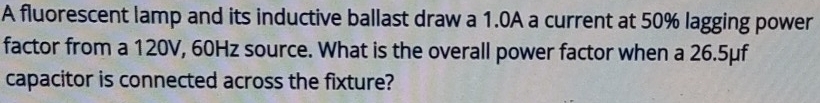 A fluorescent lamp and its inductive ballast draw a 1.0A a current at 50% lagging power 
factor from a 120V, 60Hz source. What is the overall power factor when a 26.5μf
capacitor is connected across the fixture?