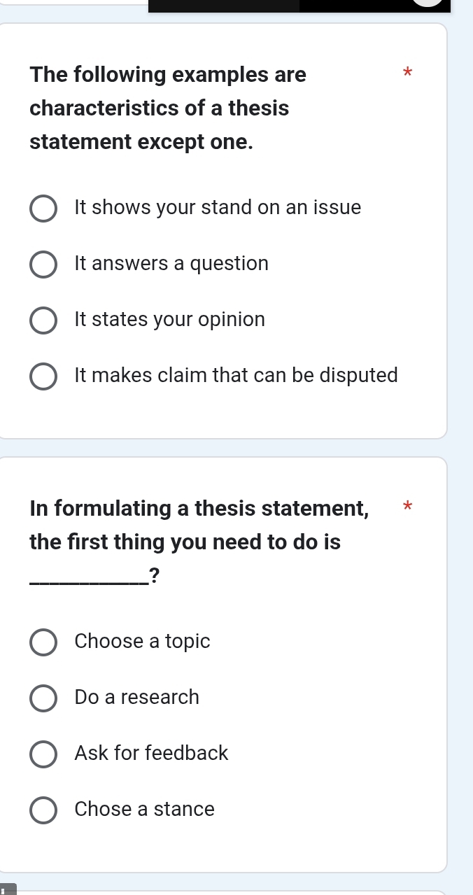 The following examples are
*
characteristics of a thesis
statement except one.
It shows your stand on an issue
It answers a question
It states your opinion
It makes claim that can be disputed
In formulating a thesis statement, *
the first thing you need to do is
_?
Choose a topic
Do a research
Ask for feedback
Chose a stance