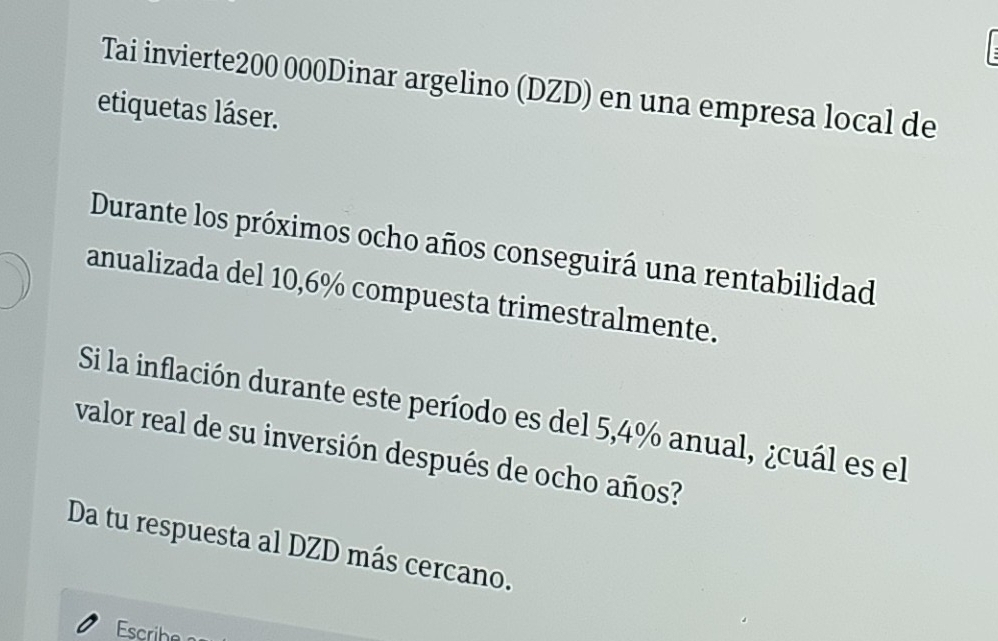 Tai invierte200 000Dinar argelino (DZD) en una empresa local de 
etiquetas láser. 
Durante los próximos ocho años conseguirá una rentabilidad 
anualizada del 10,6% compuesta trimestralmente. 
Si la inflación durante este período es del 5,4% anual, ¿cuál es el 
valor real de su inversión después de ocho años? 
Da tu respuesta al DZD más cercano.