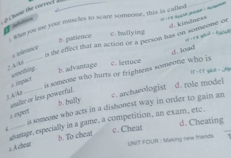 Choose the correct 
_
(1 + Γ ε âyail ybüàil - áygsàl)
. When you use your muscles to scare someone, this is called
d. kindness
oelinitions
b. patience c. bullying
(r . гε 9Sl - 0y)
2A/An .............. is the effect that an action or a person has on someone of
d. load
a. tolerance
something. b. advantage c. lettuce
( r . 5 5 gòol - Jlge
3. A/An ............... is someone who hurts or frightens someone who is
a. impact
b. bully c. archaeologist d. role model
smaller or less powerful.
is someone who acts in a dishonest way in order to gain an
a. expert
advantage, especially in a game, a competition, an exam, etc.
4…...
c. Cheat d. Cheating
b. To cheat
a. A cheat
UNIT FOUR : Making new friends