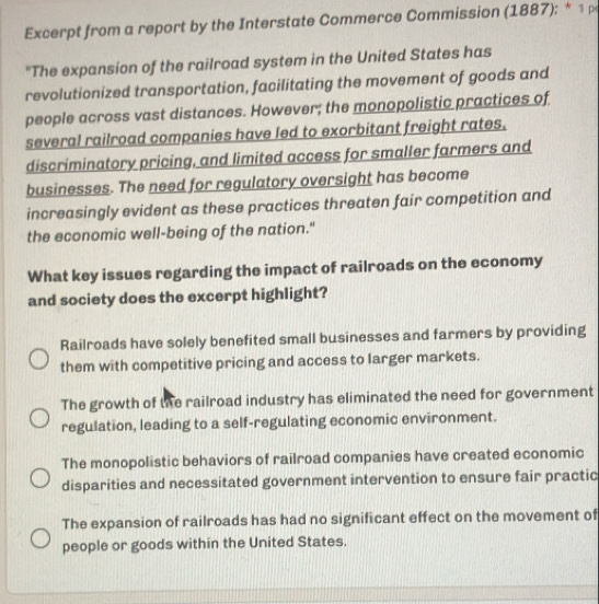 Excerpt from a report by the Interstate Commerce Commission (1887): * 1ρ
"The expansion of the railroad system in the United States has
revolutionized transportation, facilitating the movement of goods and
people across vast distances. However; the monopolistic practices of
several railroad companies have led to exorbitant freight rates.
discriminatory pricing, and limited access for smaller farmers and
businesses. The need for regulatory oversight has become
increasingly evident as these practices threaten fair competition and
the economic well-being of the nation."
What key issues regarding the impact of railroads on the economy
and society does the excerpt highlight?
Railroads have solely benefited small businesses and farmers by providing
them with competitive pricing and access to larger markets.
The growth of the railroad industry has eliminated the need for government
regulation, leading to a self-regulating economic environment.
The monopolistic behaviors of railroad companies have created economic
disparities and necessitated government intervention to ensure fair practic
The expansion of railroads has had no significant effect on the movement of
people or goods within the United States.