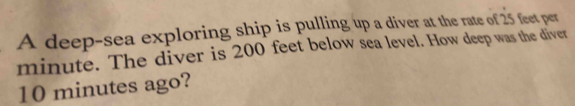 A deep-sea exploring ship is pulling up a diver at the rate of 25 feet per
minute. The diver is 200 feet below sea level. How deep was the diver
10 minutes ago?