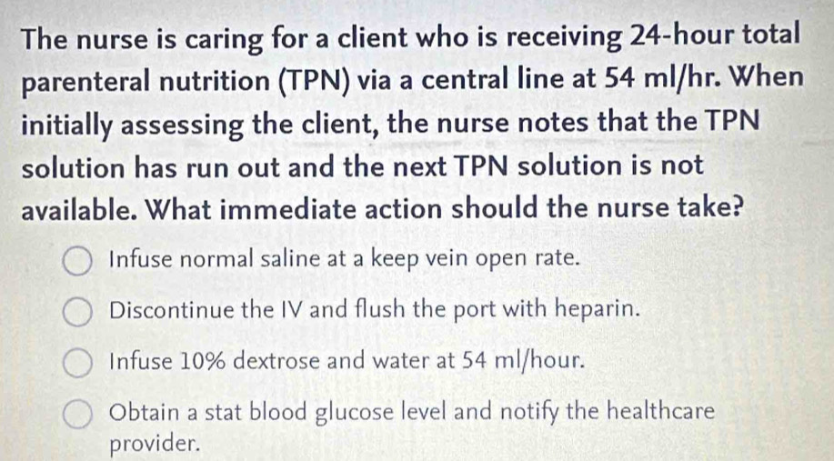 The nurse is caring for a client who is receiving 24-hour total
parenteral nutrition (TPN) via a central line at 54 ml/hr. When
initially assessing the client, the nurse notes that the TPN
solution has run out and the next TPN solution is not
available. What immediate action should the nurse take?
Infuse normal saline at a keep vein open rate.
Discontinue the IV and flush the port with heparin.
Infuse 10% dextrose and water at 54 ml/hour.
Obtain a stat blood glucose level and notify the healthcare
provider.