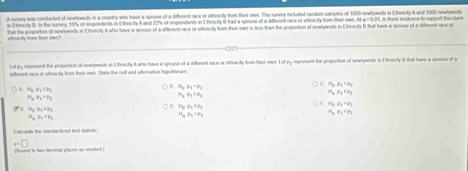 A survey was conducted of newlyweds in a country who have a spouse of a different race or ethnicity from their own. The survey included random samples of 1000 newlyweds in Ethnicity A and 1000 newlyweds
in Ethnicity B. In the survey, 15% of respondents in Ethnicity A and 22% of respondents in Ethnicity B had a spouse of a different race or ethnicity from their own. Ata=0.01. , is there evidence to support the claim
that the proportion of newlyweds in Ethnicity A who have a spouse of a different race or ethnicity from their own is less than the proportion of newlyweds in Ethnicity B that have a spouse of a different race or
ethnicity from their own?
Let py represent the proportion of newlyweds in Ethnicity A who have a spouse of a different race or ethnicity from their own. Let P_2 represent the proportion of newlyweds in Ethnicity B that have a spouse of a
difterent race or ethnicity from their own. State the null and alternative hypotheses
c. H_0:p_1=p_2
A.. H_0P_1=P_2
B. H_0· p_1 H_a.P_1!= P_2
H_aP_1>P_2
H_a:P_1≥ P_2
H_0:p_1>p_2
。 H_3P_1≥ P_2
E. H_0P_1!= P_2 H_aP_1≤ P_2
H_aP_1
H_a:p_1=p_2
Calculate the standardized test statistic.
z=□
(Round to two decimal places as needed)