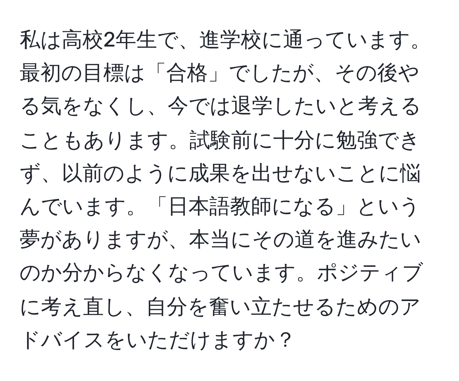 私は高校2年生で、進学校に通っています。最初の目標は「合格」でしたが、その後やる気をなくし、今では退学したいと考えることもあります。試験前に十分に勉強できず、以前のように成果を出せないことに悩んでいます。「日本語教師になる」という夢がありますが、本当にその道を進みたいのか分からなくなっています。ポジティブに考え直し、自分を奮い立たせるためのアドバイスをいただけますか？