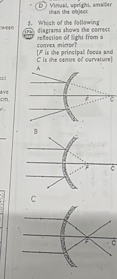 D Virtual, upright, smaller
than the object
5. Which of the following
ween m diagrams shows the correct 
reflection of light from a
convex mirror?
[ F is the principal focus and
C is the centre of curvature]
C
ave
cm.C
)1 ..
C
C
C