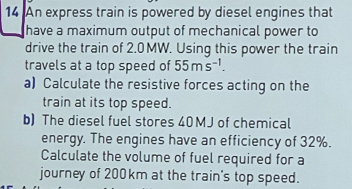 An express train is powered by diesel engines that 
have a maximum output of mechanical power to 
drive the train of 2.0 MW. Using this power the train 
travels at a top speed of 55ms^(-1). 
a) Calculate the resistive forces acting on the 
train at its top speed. 
b) The diesel fuel stores 40 MJ of chemical 
energy. The engines have an efficiency of 32%. 
Calculate the volume of fuel required for a 
journey of 200km at the train's top speed.