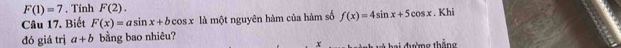 F(1)=7. Tính F(2). 
Câu 17. Biết F(x)=asin x+bcos x là một nguyên hàm của hàm số f(x)=4sin x+5cos x. Khi 
đó giá trị a+b bằng bao nhiêu? 
x và hai đường thắng