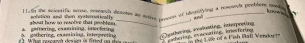 In the scientific sense, research denotes an active process of identifying a research problem needa 
knowleg
_
_
solution and then systematically , and
about how to resolve that problem.
gathering, evaluating, interpreting
a. garnering, examining, interfering
b. gathering, examining, interpreting
(. What research design is fitted on thi o gathering, evacuating, interfering
n the Life of a Fish Ball Vendor?"