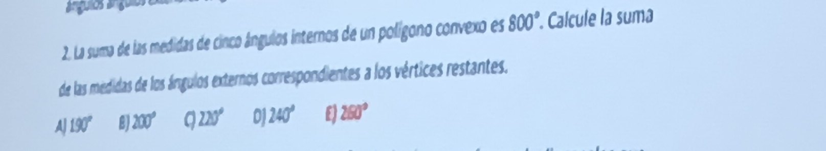 ánguios ánguis
2. La suma de las medidas de cinco ángulos internos de un polígono convexo es 800°. Calcule la suma
de las medidas de los ángulos externos correspondientes a los vértices restantes.
AJ 190° 2) 200° 220° 0 240° E) 280°