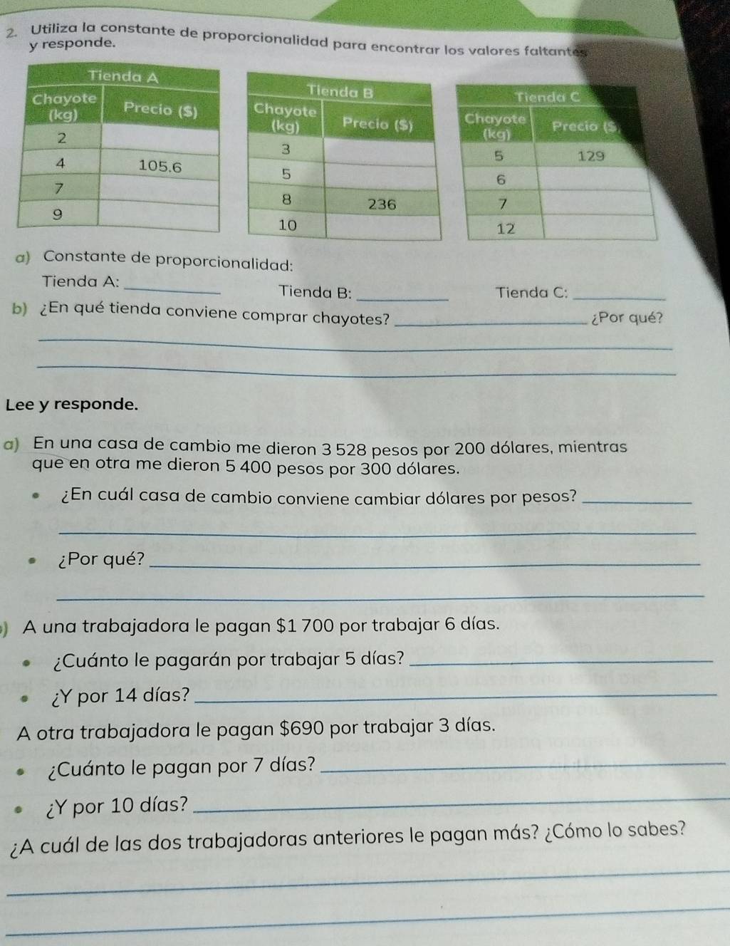 Utiliza la constante de proporcionalidad para encontrar los valores faltantes 
y responde. 
a) Constante de proporcionalidad: 
Tienda A:_ Tienda B: _Tienda C:_ 
b)¿En qué tienda conviene comprar chayotes?_ 
¿Por qué? 
_ 
_ 
Lee y responde. 
a) En una casa de cambio me dieron 3 528 pesos por 200 dólares, mientras 
que en otra me dieron 5 400 pesos por 300 dólares. 
¿En cuál casa de cambio conviene cambiar dólares por pesos?_ 
_ 
¿Por qué?_ 
_ 
A una trabajadora le pagan $1 700 por trabajar 6 días. 
¿Cuánto le pagarán por trabajar 5 días?_ 
¿Y por 14 días?_ 
A otra trabajadora le pagan $690 por trabajar 3 días. 
¿Cuánto le pagan por 7 días?_ 
¿Y por 10 días? 
_ 
¿A cuál de las dos trabajadoras anteriores le pagan más? ¿Cómo lo sabes? 
_ 
_