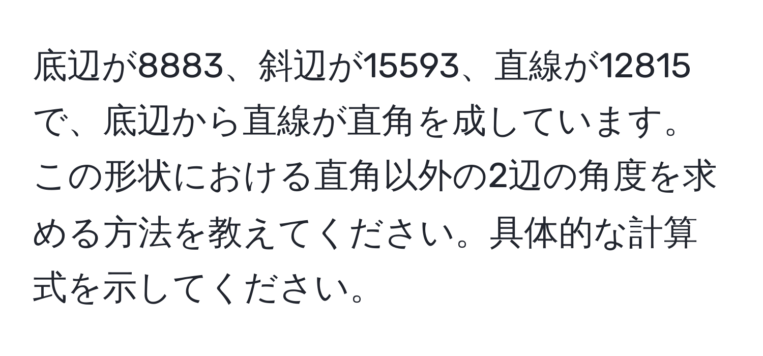 底辺が8883、斜辺が15593、直線が12815で、底辺から直線が直角を成しています。この形状における直角以外の2辺の角度を求める方法を教えてください。具体的な計算式を示してください。