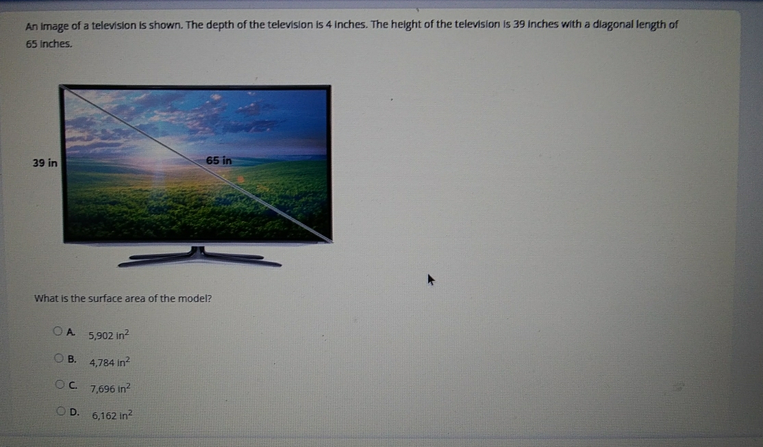 An image of a television is shown. The depth of the television is 4 inches. The height of the television is 39 inches with a diagonal length of
65 inches.
What is the surface area of the model?
A 5,902in^2
B. 4,784in^2
C. 7,696in^2
D. 6,162in^2