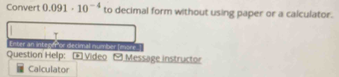 Convert 0.091· 10^(-4) to decimal form without using paper or a calculator. 
Enter an integer or decimal number [more.] 
Question Help: * Video Message instructor 
Calculator