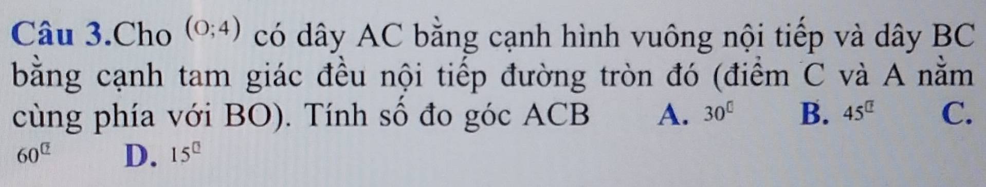 Câu 3.Cho (0;4) có dây AC bằng cạnh hình vuông nội tiếp và dây BC
bằng cạnh tam giác đều nội tiếp đường tròn đó (điểm C và A nằm
cùng phía với BO). Tính sô đo góc ACB A. 30^(□) B. 45^(□) C.
60^(□)
D. 15^(□)