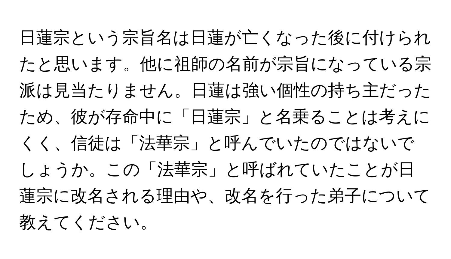 日蓮宗という宗旨名は日蓮が亡くなった後に付けられたと思います。他に祖師の名前が宗旨になっている宗派は見当たりません。日蓮は強い個性の持ち主だったため、彼が存命中に「日蓮宗」と名乗ることは考えにくく、信徒は「法華宗」と呼んでいたのではないでしょうか。この「法華宗」と呼ばれていたことが日蓮宗に改名される理由や、改名を行った弟子について教えてください。