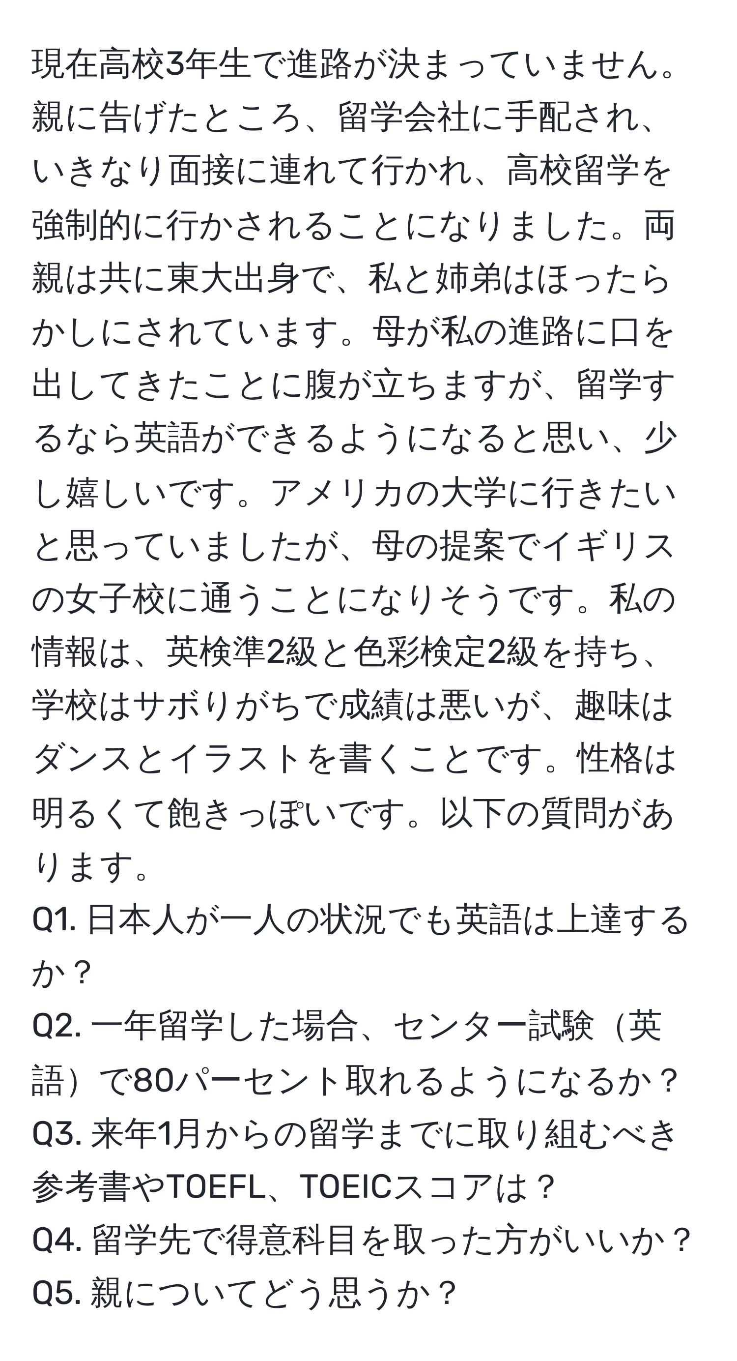 現在高校3年生で進路が決まっていません。親に告げたところ、留学会社に手配され、いきなり面接に連れて行かれ、高校留学を強制的に行かされることになりました。両親は共に東大出身で、私と姉弟はほったらかしにされています。母が私の進路に口を出してきたことに腹が立ちますが、留学するなら英語ができるようになると思い、少し嬉しいです。アメリカの大学に行きたいと思っていましたが、母の提案でイギリスの女子校に通うことになりそうです。私の情報は、英検準2級と色彩検定2級を持ち、学校はサボりがちで成績は悪いが、趣味はダンスとイラストを書くことです。性格は明るくて飽きっぽいです。以下の質問があります。  
Q1. 日本人が一人の状況でも英語は上達するか？  
Q2. 一年留学した場合、センター試験英語で80パーセント取れるようになるか？  
Q3. 来年1月からの留学までに取り組むべき参考書やTOEFL、TOEICスコアは？  
Q4. 留学先で得意科目を取った方がいいか？  
Q5. 親についてどう思うか？