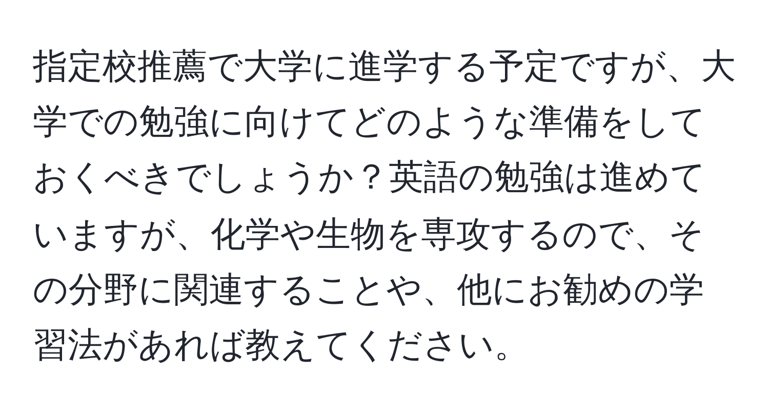 指定校推薦で大学に進学する予定ですが、大学での勉強に向けてどのような準備をしておくべきでしょうか？英語の勉強は進めていますが、化学や生物を専攻するので、その分野に関連することや、他にお勧めの学習法があれば教えてください。