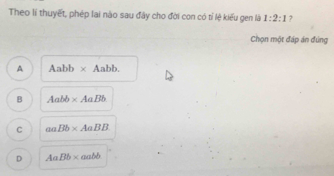 Theo lí thuyết, phép lai nào sau đây cho đời con có tỉ lệ kiếu gen là 1:2:1 ?
Chọn một đáp án đúng
A Aabb* Aabb.
B Aabb* AaBb.
C aaBb* AaBB.
D AaBb* aabb.