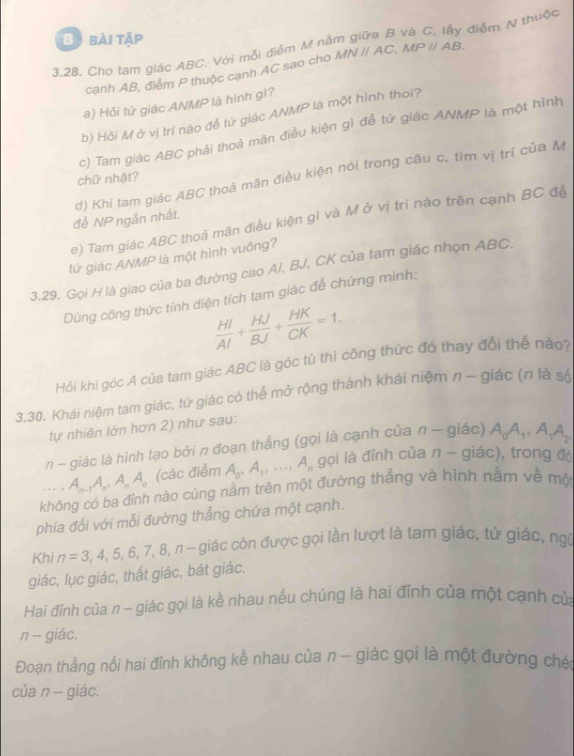 bài tập
3,28. Cho tam giác ABC. Với mỗi điểm M nằm giữa B và C, lấy điểm N thuộc
cạnh AB, điểm P thuộc cạnh AC sao cho MNparallel AC,MPparallel AB.
a) Hỏi tứ giác ANMP là hình gì?
b) Hỏi M ở vị trí nào đề tử giác ANMP là một hình thoi?
c) Tam giác ABC phải thoả mãn điều kiện gì để tứ giác ANMP là một hình
d) Khi tam giác ABC thoả mãn điều kiện nói trong câu c, tìm vị trí của M
chữ nhật?
để NP ngắn nhất.
e) Tam giác ABC thoả mãn điều kiện gì và M ở vị trí nào trên cạnh BC đề
tử giác ANMP là một hình vuông?
3.29. Gọi H là giao của ba đường cao A/, BJ, CK của tam giác nhọn ABC.
Dùng công thức tính diện tích tam giác để chứng minh:
 HI/AI + HJ/BJ + HK/CK =1.
Hỏi khi góc A của tam giác ABC là góc tủ thì công thức đó thay đổi thể nào?
3.30. Khái niệm tam giác, tứ giác có thể mở rộng thành khái niệm n ~ giác (n là số
tự nhiên lớn hơn 2) như sau:
n - giác là hình tạo bởi n đoạn thẳng (gọi là cạnh của n - giác) A_0A_1,A_1A_2 ...,A_n-1A_n,A_nA_n (các điểm A_0,A_1,...,A_n gọi là đỉnh của n - giác), trong độ
không có ba đỉnh nào cùng nằm trên một đường thẳng và hình nằm về một
phía đối với mỗi đường thẳng chứa một cạnh.
Khi n=3,4,5,6,7,8,n- n  −  giác còn được gọi lần lượt là tam giác, tứ giác, ngữ
giác, lục giác, thất giác, bát giác.
Hai đỉnh của π - giác gọi là kề nhau nếu chúng là hai đỉnh của một cạnh của
n - giác.
Đoạn thẳng nối hai đỉnh không kề nhau của n - giác gọi là một đường ché
của n - giác.