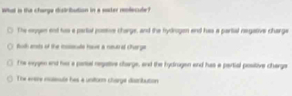 What is the charge distribution in a ster reolecule?
The eaygen end too a partal postve charge, and the fydrogen end has a partial negative charge
foth ests of the inssenate have a neutrel cherge
The erygen and hir a patil negative clarge, and the hydrugen and has a partial positive charga
The evere molesule hes a unitorm charge distribution