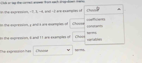 Click or tap the correct answer from each drop-down menu. 
In the expression, −7, 3, −4, and −2 are examples of Choose 
coefficients 
In the expression, g and h are examples of Choose constants 
terms 
In the expression, 6 and 11 are examples of Choos variables 
The expression has Choose terms.