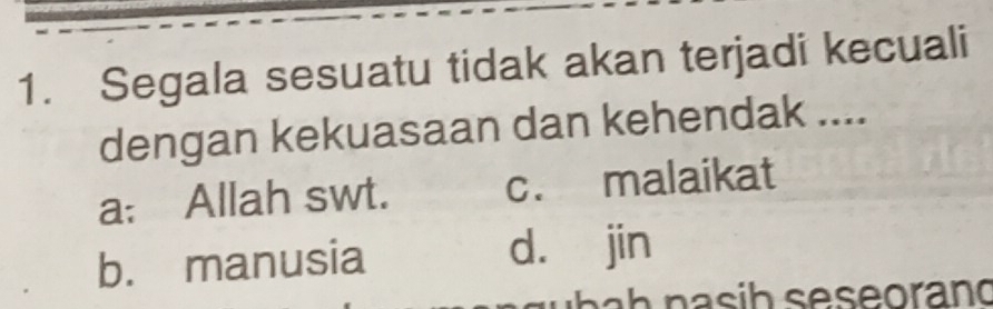 Segala sesuatu tidak akan terjadi kecuali
dengan kekuasaan dan kehendak ....
a: Allah swt. c. malaikat
b. manusia d. jin