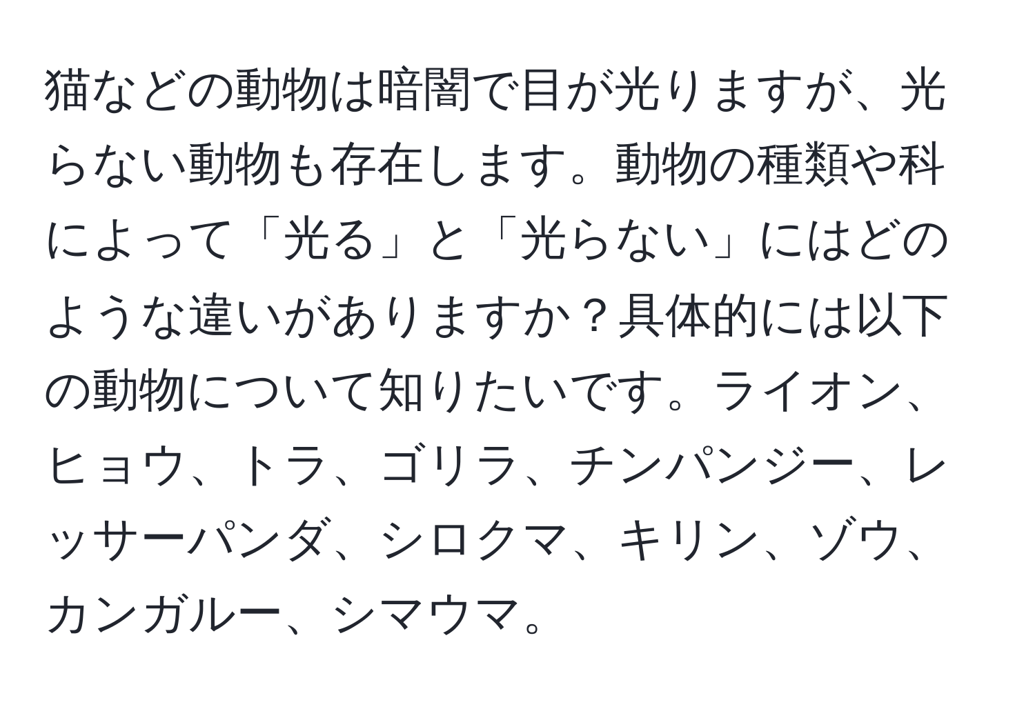 猫などの動物は暗闇で目が光りますが、光らない動物も存在します。動物の種類や科によって「光る」と「光らない」にはどのような違いがありますか？具体的には以下の動物について知りたいです。ライオン、ヒョウ、トラ、ゴリラ、チンパンジー、レッサーパンダ、シロクマ、キリン、ゾウ、カンガルー、シマウマ。