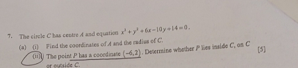 The circle C has centre A and equation x^3+y^2+6x-10y+14=0. 
(a) (i) Find the coordinates of A and the radius of C. 
(ii) The point P has a coordinate (-6,2). Determine whether P lies inside C, on C [5] 
ar autside C